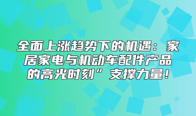 全面上涨趋势下的机遇：家居家电与机动车配件产品的高光时刻”支撑力量！