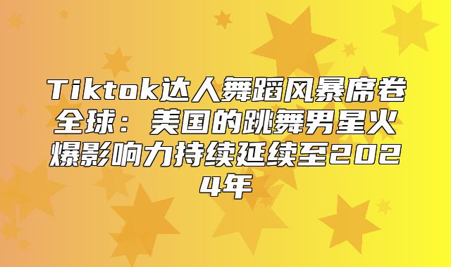 Tiktok达人舞蹈风暴席卷全球：美国的跳舞男星火爆影响力持续延续至2025年