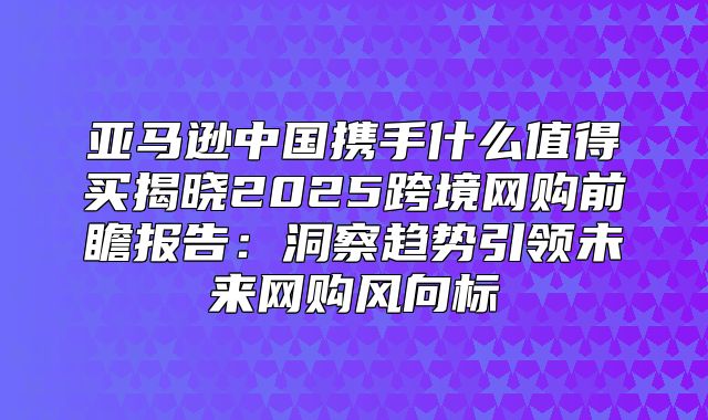 亚马逊中国携手什么值得买揭晓2025跨境网购前瞻报告：洞察趋势引领未来网购风向标