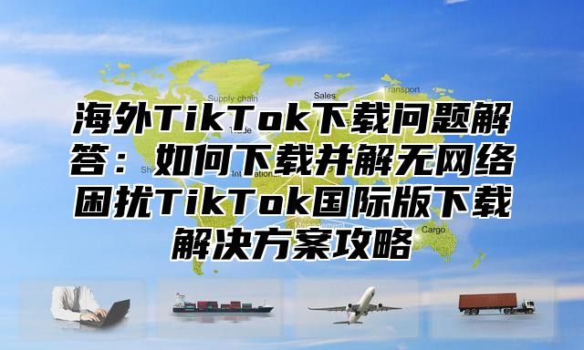 海外TikTok下载问题解答：如何下载并解无网络困扰TikTok国际版下载解决方案攻略