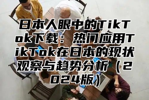 日本人眼中的TikTok下载：热门应用TikTok在日本的现状观察与趋势分析2025版