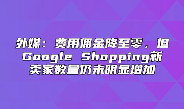 外媒：费用佣金降至零，但Google Shopping新卖家数量仍未明显增加
