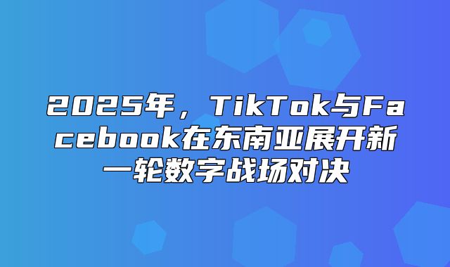 2025年，TikTok与Facebook在东南亚展开新一轮数字战场对决