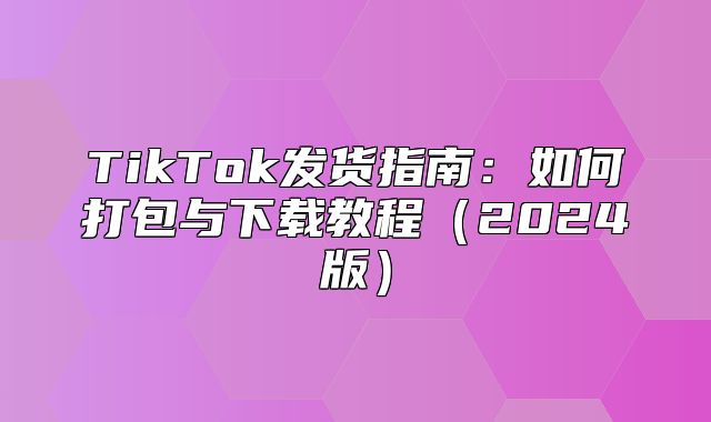 TikTok发货指南：如何打包与下载教程2025版