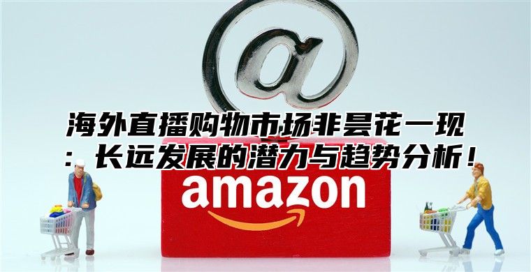 海外直播购物市场非昙花一现：长远发展的潜力与趋势分析！