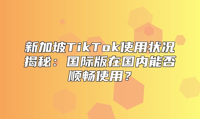 新加坡TikTok使用状况揭秘：国际版在国内能否顺畅使用？