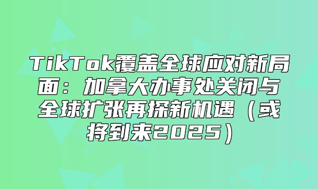 TikTok覆盖全球应对新局面：加拿大办事处关闭与全球扩张再探新机遇或将到来2025
