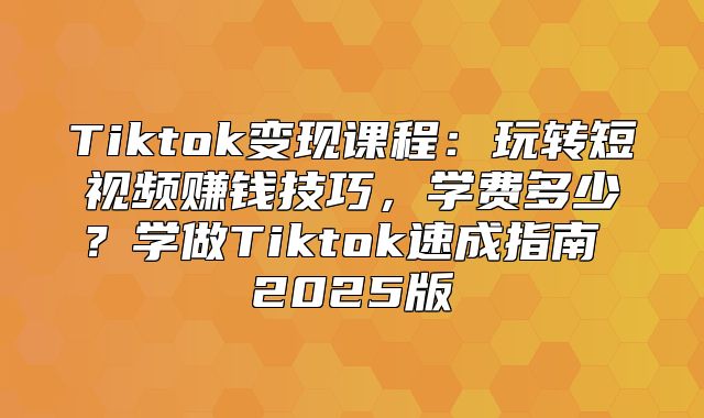Tiktok变现课程：玩转短视频赚钱技巧，学费多少？学做Tiktok速成指南 2025版