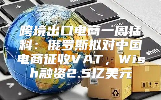 跨境出口电商一周猛料：俄罗斯拟对中国电商征收VAT，Wish融资2.5亿美元