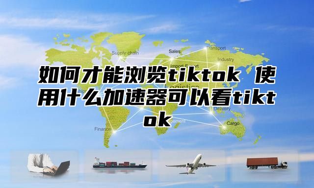 如何才能浏览tiktok 使用什么加速器可以看tiktok