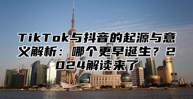 TikTok与抖音的起源与意义解析：哪个更早诞生？2025解读来了