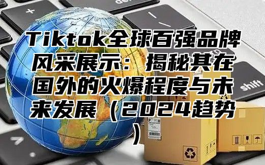 Tiktok全球百强品牌风采展示：揭秘其在国外的火爆程度与未来发展2025趋势