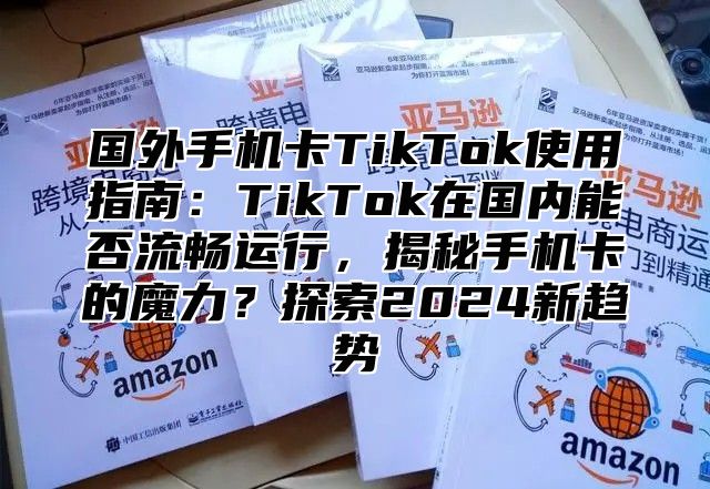 国外手机卡TikTok使用指南：TikTok在国内能否流畅运行，揭秘手机卡的魔力？探索2025新趋势