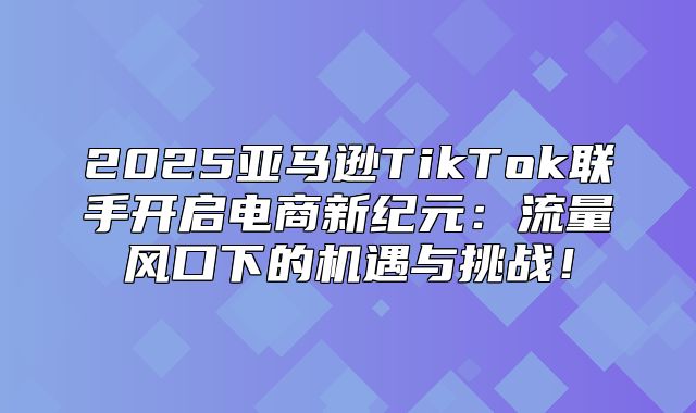 2025亚马逊TikTok联手开启电商新纪元：流量风口下的机遇与挑战！