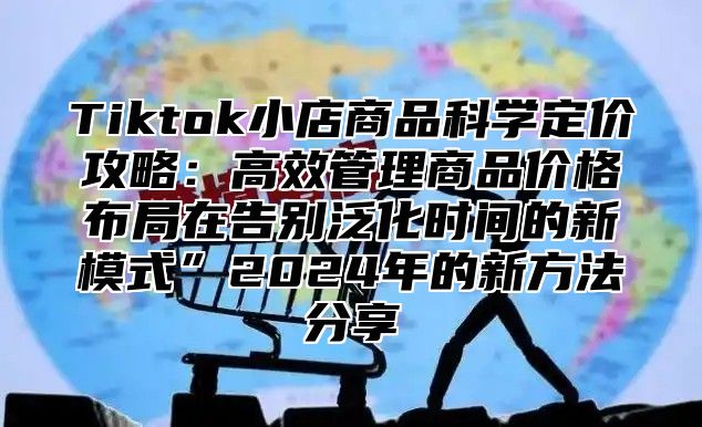 Tiktok小店商品科学定价攻略：高效管理商品价格布局在告别泛化时间的新模式”2025年的新方法分享
