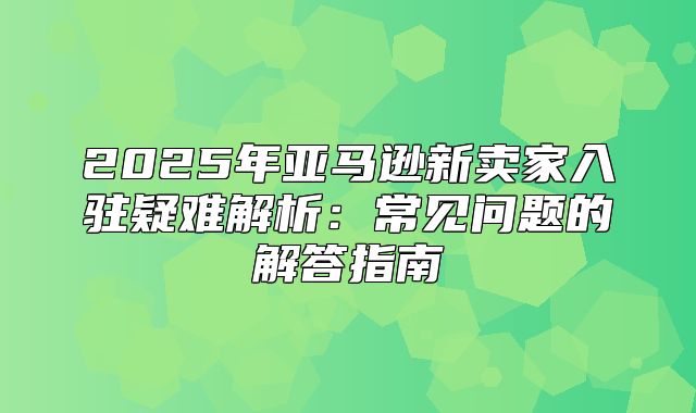 2025年亚马逊新卖家入驻疑难解析：常见问题的解答指南