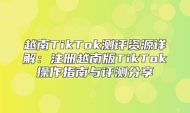 越南TikTok测评资源详解：注册越南版TikTok操作指南与评测分享