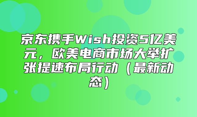 京东携手Wish投资5亿美元，欧美电商市场大举扩张提速布局行动最新动态