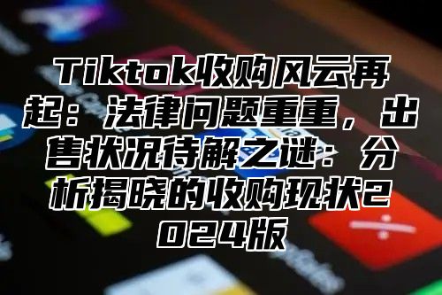 Tiktok收购风云再起：法律问题重重，出售状况待解之谜：分析揭晓的收购现状2025版