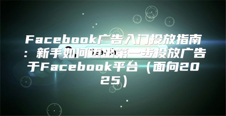 Facebook广告入门投放指南：新手如何迈出第一步投放广告于Facebook平台面向2025