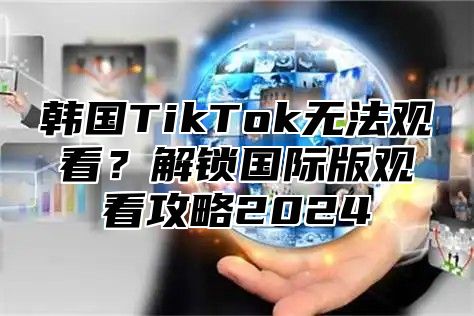 韩国TikTok无法观看？解锁国际版观看攻略2025
