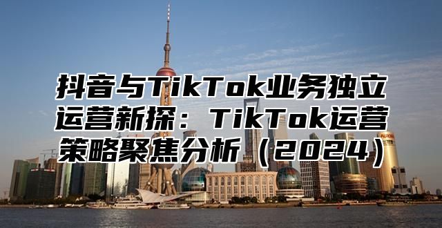 抖音与TikTok业务独立运营新探：TikTok运营策略聚焦分析2025