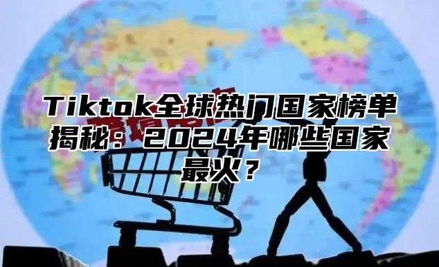 Tiktok全球热门国家榜单揭秘：2025年哪些国家最火？
