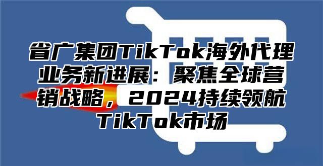 省广集团TikTok海外代理业务新进展：聚焦全球营销战略，2025持续领航TikTok市场