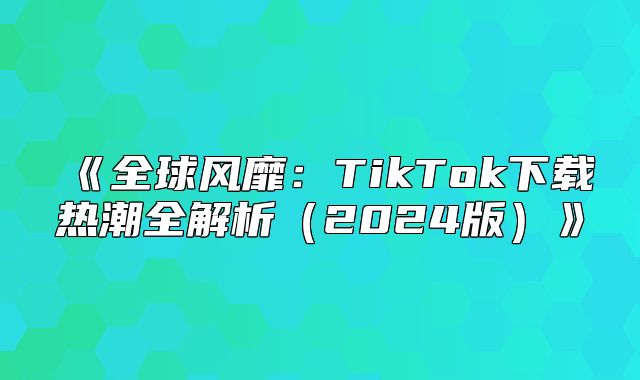 全球风靡：TikTok下载热潮全解析2025版