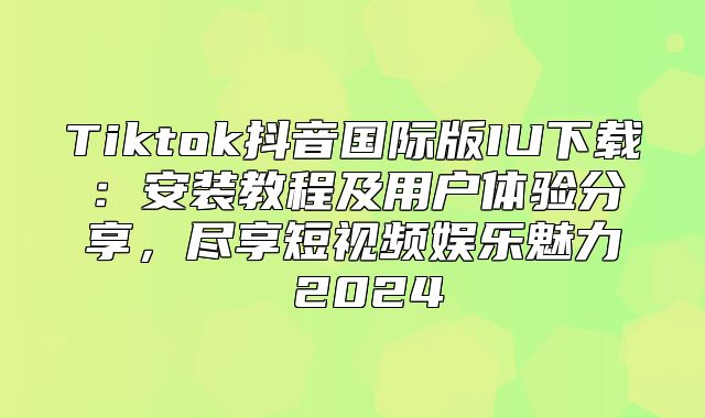 Tiktok抖音国际版IU下载：安装教程及用户体验分享，尽享短视频娱乐魅力 2025