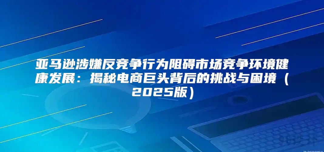 亚马逊涉嫌反竞争行为阻碍市场竞争环境健康发展：揭秘电商巨头背后的挑战与困境2025版
