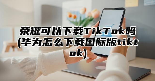 荣耀可以下载TikTok吗(华为怎么下载国际版tiktok)