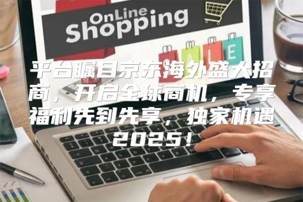 平台瞩目京东海外盛大招商，开启全球商机，专享福利先到先享，独家机遇2025！