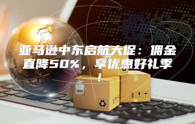 亚马逊中东启航大促：佣金直降50%，享优惠好礼季！