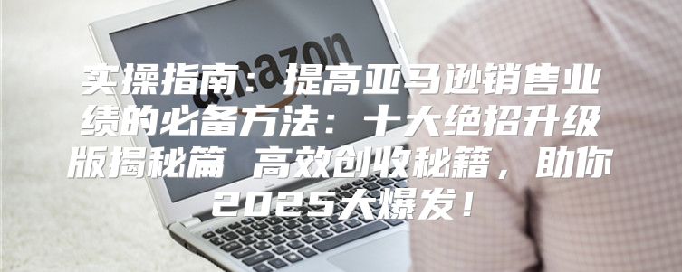 实操指南：提高亚马逊销售业绩的必备方法：十大绝招升级版揭秘篇 高效创收秘籍，助你2025大爆发！