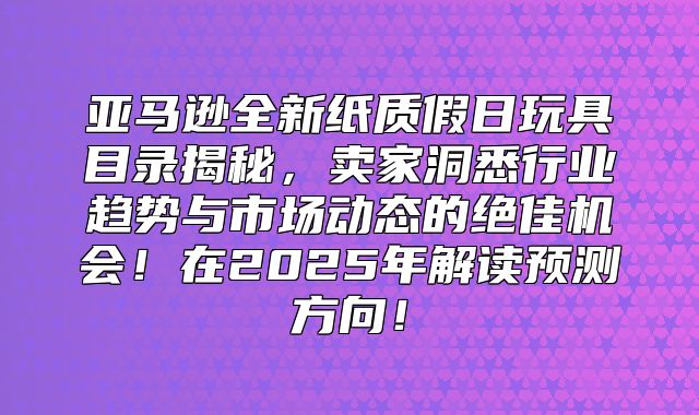 亚马逊全新纸质假日玩具目录揭秘，卖家洞悉行业趋势与市场动态的绝佳机会！在2025年解读预测方向！