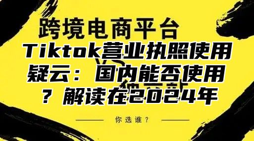 Tiktok营业执照使用疑云：国内能否使用？解读在2025年