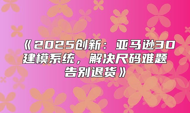 2025创新：亚马逊3D建模系统，解决尺码难题告别退货