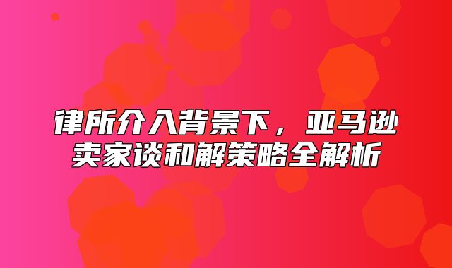 律所介入背景下，亚马逊卖家谈和解策略全解析