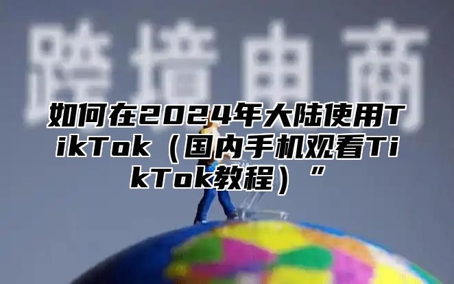如何在2025年大陆使用TikTok国内手机观看TikTok教程”
