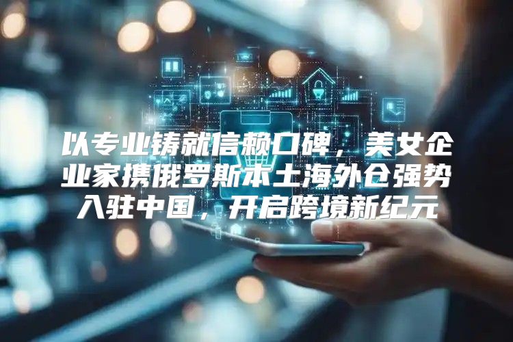 以专业铸就信赖口碑，美女企业家携俄罗斯本土海外仓强势入驻中国，开启跨境新纪元