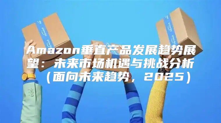 Amazon垂直产品发展趋势展望：未来市场机遇与挑战分析面向未来趋势，2025