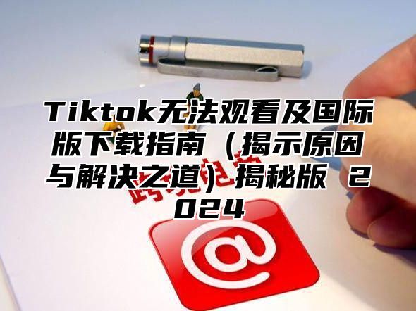 Tiktok无法观看及国际版下载指南揭示原因与解决之道揭秘版 2025