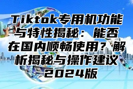 Tiktok专用机功能与特性揭秘：能否在国内顺畅使用？解析揭秘与操作建议 2025版