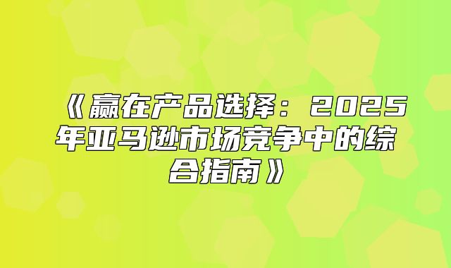 赢在产品选择：2025年亚马逊市场竞争中的综合指南