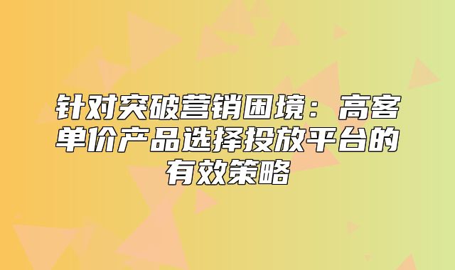 针对突破营销困境：高客单价产品选择投放平台的有效策略