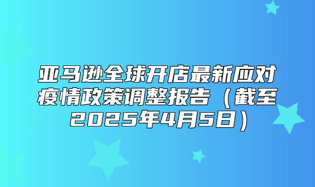 亚马逊全球开店最新应对疫情政策调整报告截至2025年4月5日