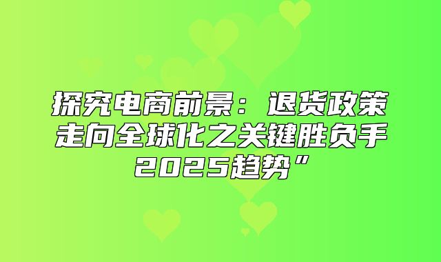 探究电商前景：退货政策走向全球化之关键胜负手2025趋势”