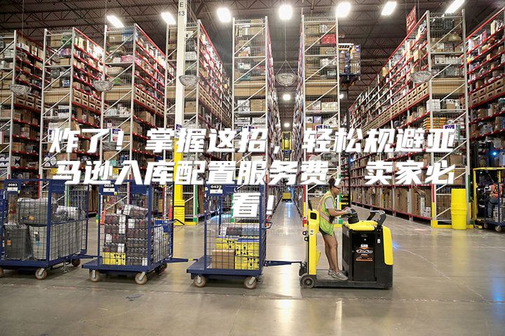 炸了！掌握这招，轻松规避亚马逊入库配置服务费，卖家必看！