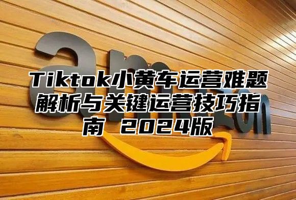 Tiktok小黄车运营难题解析与关键运营技巧指南 2025版